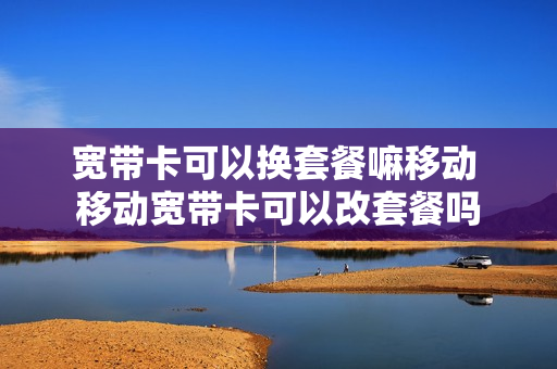 宽带卡可以换套餐嘛移动 移动宽带卡可以改套餐吗