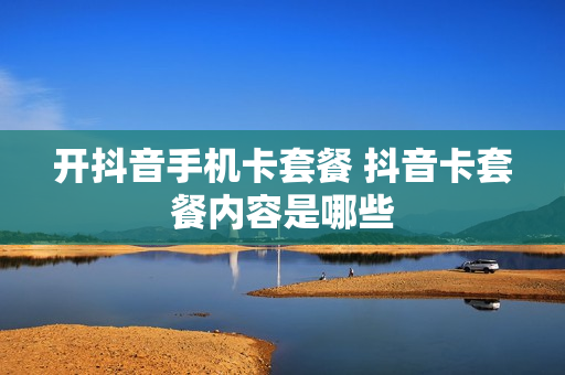 开抖音手机卡套餐 抖音卡套餐内容是哪些