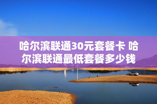 哈尔滨联通30元套餐卡 哈尔滨联通最低套餐多少钱