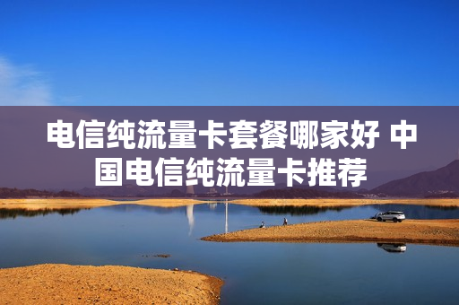 电信纯流量卡套餐哪家好 中国电信纯流量卡推荐