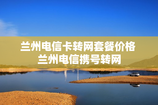 兰州电信卡转网套餐价格 兰州电信携号转网