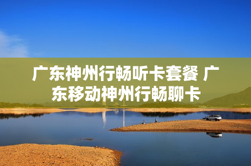 广东神州行畅听卡套餐 广东移动神州行畅聊卡