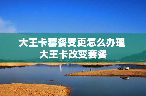 大王卡套餐变更怎么办理 大王卡改变套餐