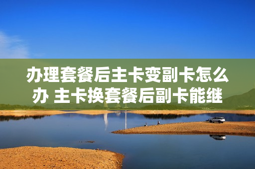 办理套餐后主卡变副卡怎么办 主卡换套餐后副卡能继续用吗?