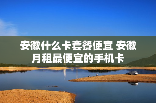 安徽什么卡套餐便宜 安徽月租最便宜的手机卡
