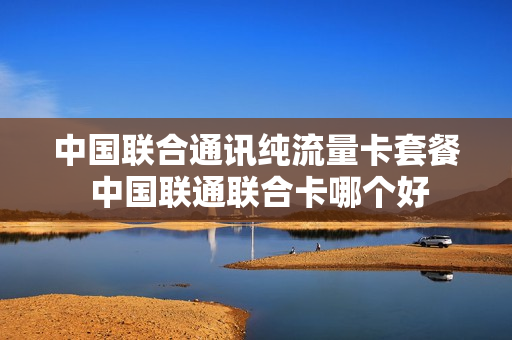 中国联合通讯纯流量卡套餐 中国联通联合卡哪个好