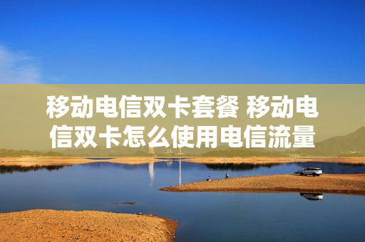 移动电信双卡套餐 移动电信双卡怎么使用电信流量