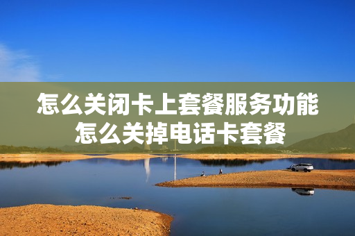 怎么关闭卡上套餐服务功能 怎么关掉电话卡套餐