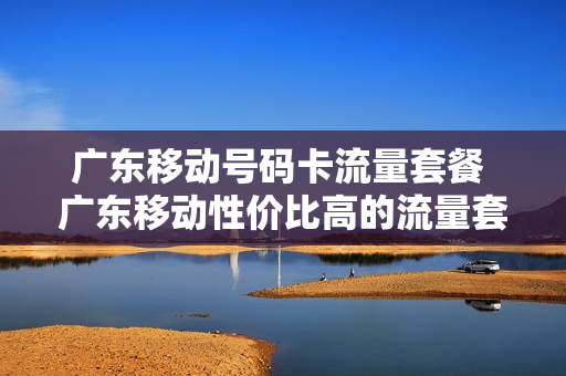 广东移动号码卡流量套餐 广东移动性价比高的流量套餐