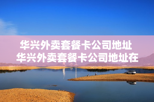 华兴外卖套餐卡公司地址 华兴外卖套餐卡公司地址在哪里