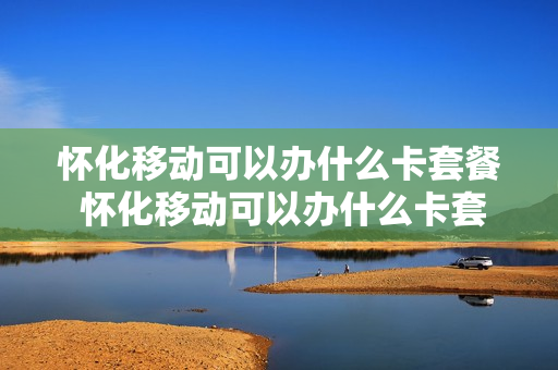怀化移动可以办什么卡套餐 怀化移动可以办什么卡套餐的
