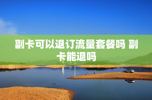 副卡可以退订流量套餐吗 副卡能退吗