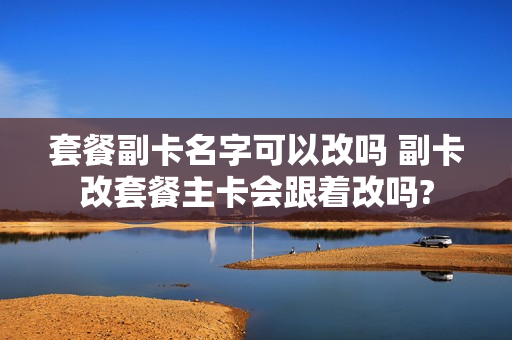套餐副卡名字可以改吗 副卡改套餐主卡会跟着改吗?