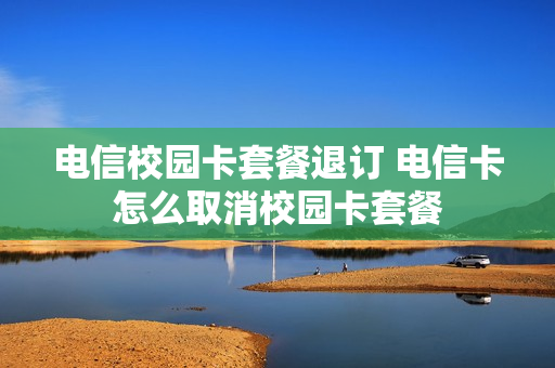 电信校园卡套餐退订 电信卡怎么取消校园卡套餐