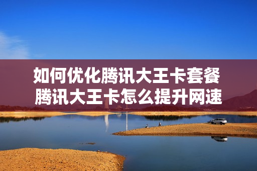 如何优化腾讯大王卡套餐 腾讯大王卡怎么提升网速