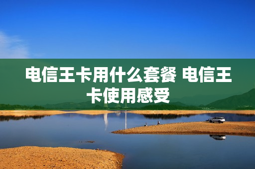 电信王卡用什么套餐 电信王卡使用感受