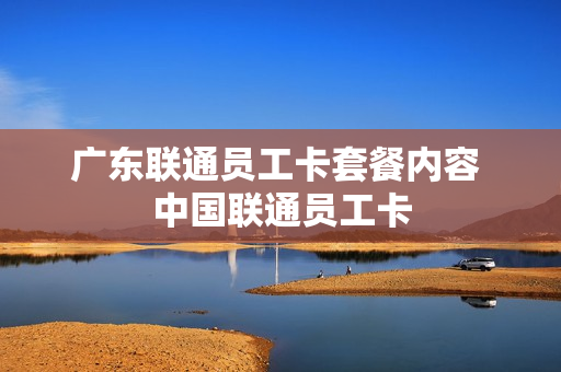 广东联通员工卡套餐内容 中国联通员工卡