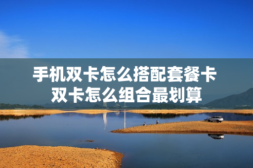 手机双卡怎么搭配套餐卡 双卡怎么组合最划算