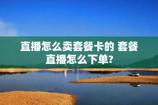 直播怎么卖套餐卡的 套餐直播怎么下单?