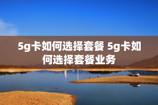 5g卡如何选择套餐 5g卡如何选择套餐业务