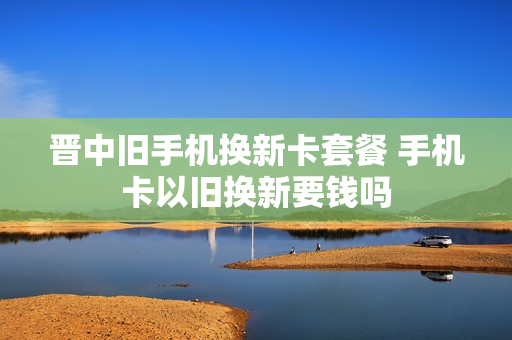 晋中旧手机换新卡套餐 手机卡以旧换新要钱吗