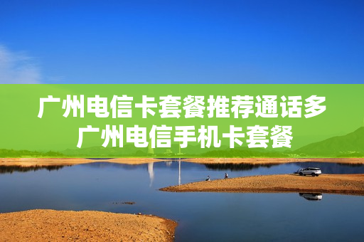 广州电信卡套餐推荐通话多 广州电信手机卡套餐