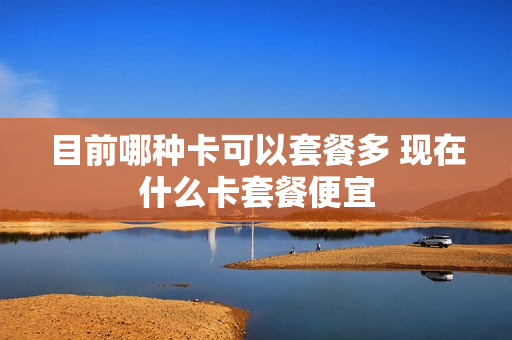 目前哪种卡可以套餐多 现在什么卡套餐便宜
