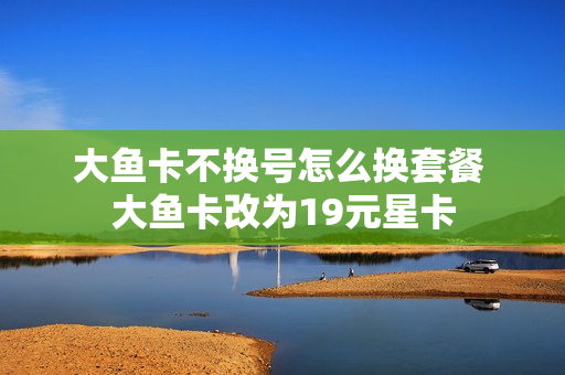 大鱼卡不换号怎么换套餐 大鱼卡改为19元星卡