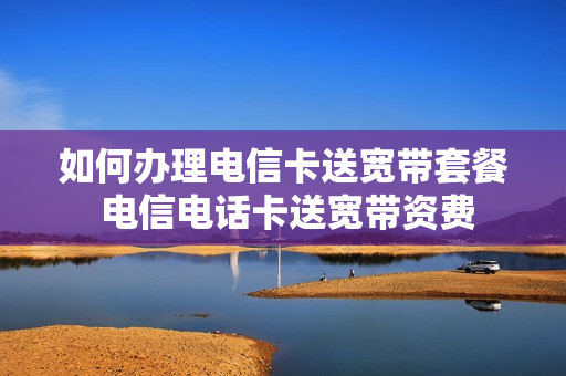 如何办理电信卡送宽带套餐 电信电话卡送宽带资费