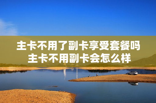 主卡不用了副卡享受套餐吗 主卡不用副卡会怎么样