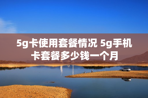 5g卡使用套餐情况 5g手机卡套餐多少钱一个月
