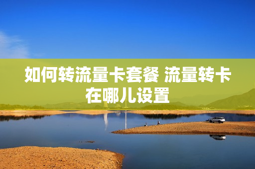 如何转流量卡套餐 流量转卡在哪儿设置