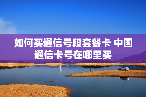 如何买通信号段套餐卡 中国通信卡号在哪里买