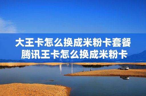 大王卡怎么换成米粉卡套餐 腾讯王卡怎么换成米粉卡