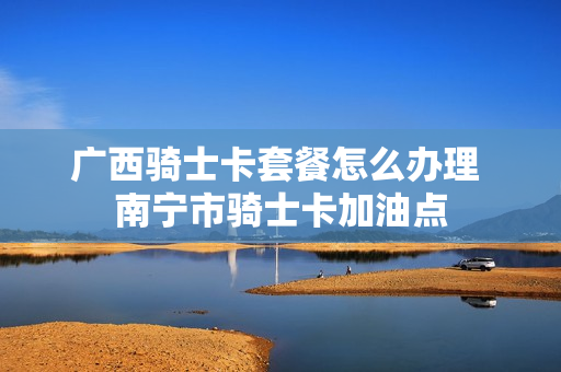 广西骑士卡套餐怎么办理 南宁市骑士卡加油点