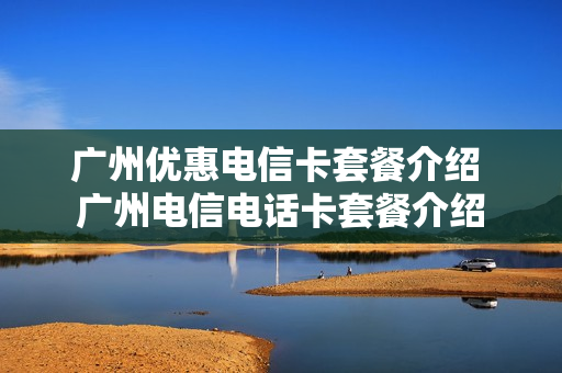 广州优惠电信卡套餐介绍 广州电信电话卡套餐介绍