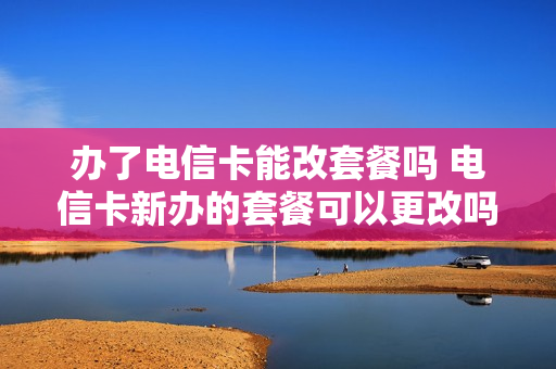 办了电信卡能改套餐吗 电信卡新办的套餐可以更改吗