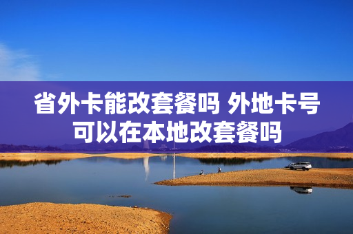 省外卡能改套餐吗 外地卡号可以在本地改套餐吗