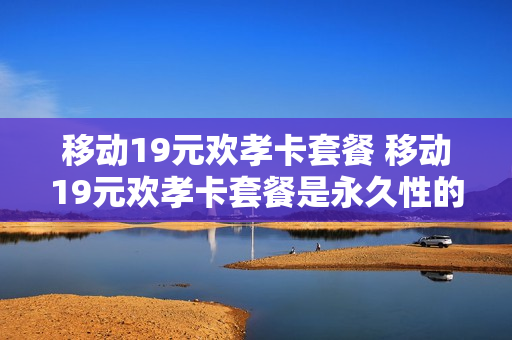 移动19元欢孝卡套餐 移动19元欢孝卡套餐是永久性的吗