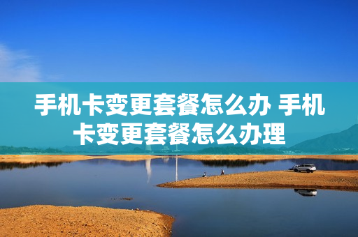 手机卡变更套餐怎么办 手机卡变更套餐怎么办理