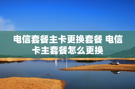 电信套餐主卡更换套餐 电信卡主套餐怎么更换