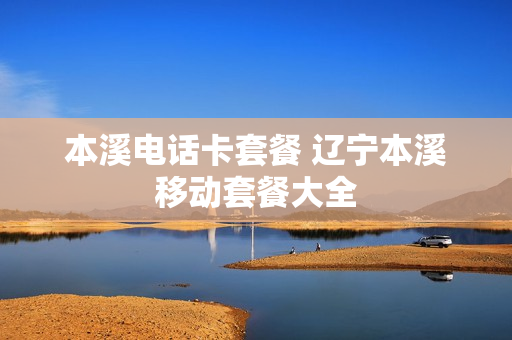 本溪电话卡套餐 辽宁本溪移动套餐大全