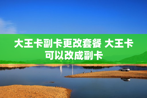 大王卡副卡更改套餐 大王卡可以改成副卡