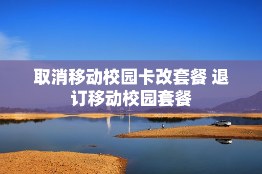 取消移动校园卡改套餐 退订移动校园套餐