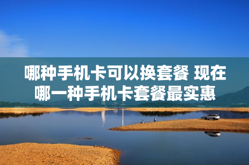 哪种手机卡可以换套餐 现在哪一种手机卡套餐最实惠