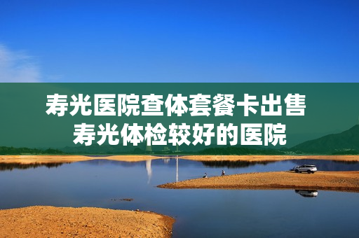 寿光医院查体套餐卡出售 寿光体检较好的医院