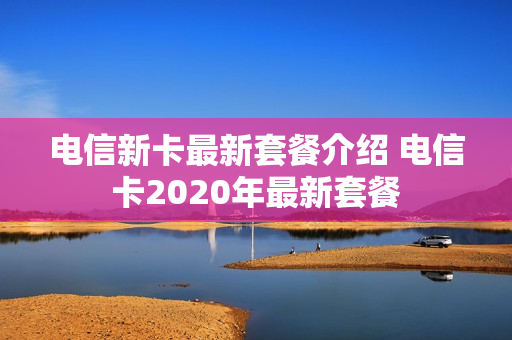 电信新卡最新套餐介绍 电信卡2020年最新套餐