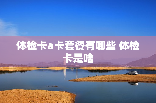 体检卡a卡套餐有哪些 体检卡是啥