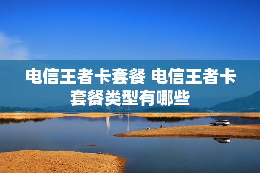 电信王者卡套餐 电信王者卡套餐类型有哪些