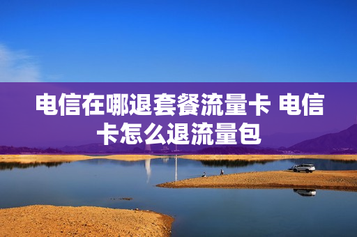 电信在哪退套餐流量卡 电信卡怎么退流量包